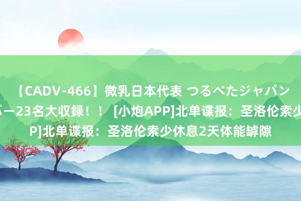 【CADV-466】微乳日本代表 つるぺたジャパン 8時間 最終メンバー23名大収録！！ [小炮APP]北单谍报：圣洛伦索少休息2天体能罅隙