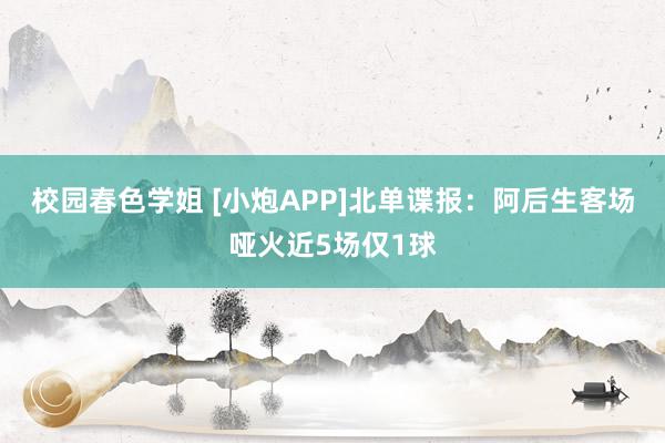 校园春色学姐 [小炮APP]北单谍报：阿后生客场哑火近5场仅1球