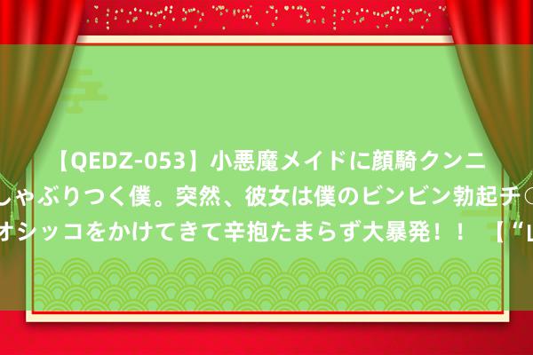 【QEDZ-053】小悪魔メイドに顔騎クンニを強要されオマ○コにしゃぶりつく僕。突然、彼女は僕のビンビン勃起チ○ポをしごき、聖水オシッコをかけてきて辛抱たまらず大暴発！！ 【“山西娃喊你看山西”优秀作品展】最好意思山西