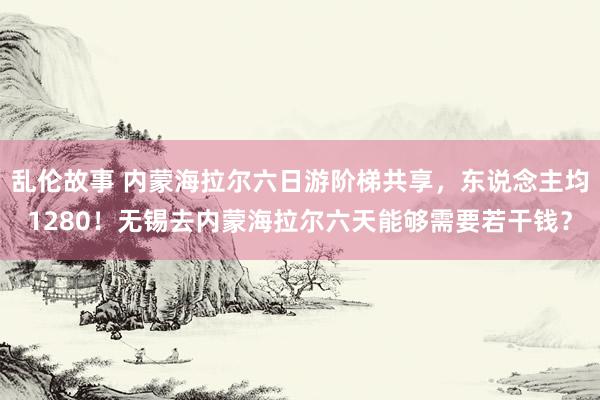 乱伦故事 内蒙海拉尔六日游阶梯共享，东说念主均1280！无锡去内蒙海拉尔六天能够需要若干钱？