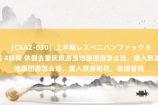 【CXAZ-030】上半期レズペニバンファック BEST10 10組20名 4時間 休假去重庆旅游当地跟团游怎么选，遁入旅游陷坑，收缩省钱