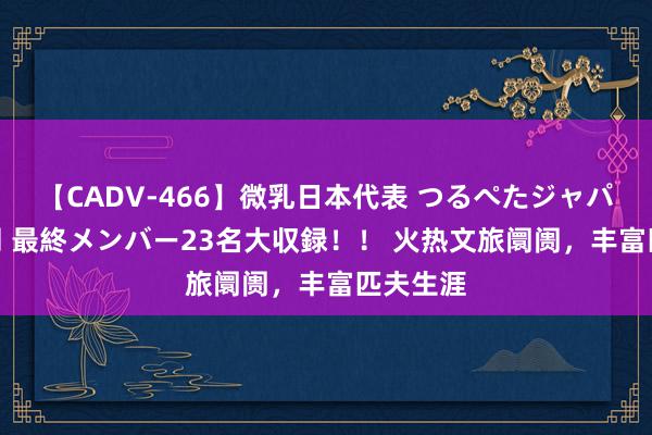 【CADV-466】微乳日本代表 つるぺたジャパン 8時間 最終メンバー23名大収録！！ 火热文旅阛阓，丰富匹夫生涯