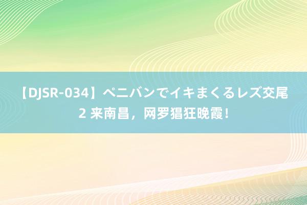 【DJSR-034】ペニバンでイキまくるレズ交尾 2 来南昌，网罗猖狂晚霞！