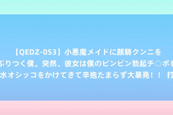 【QEDZ-053】小悪魔メイドに顔騎クンニを強要されオマ○コにしゃぶりつく僕。突然、彼女は僕のビンビン勃起チ○ポをしごき、聖水オシッコをかけてきて辛抱たまらず大暴発！！ 打好防汛“主动仗”，筑牢汛期“生命线”