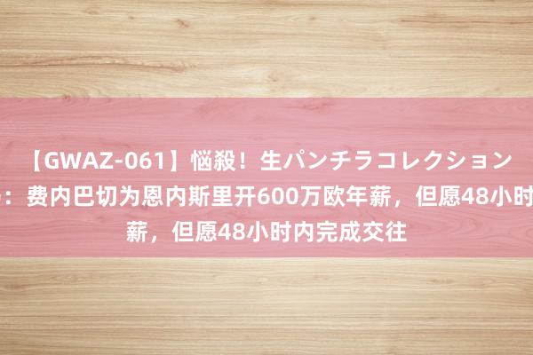 【GWAZ-061】悩殺！生パンチラコレクション 4時間 迪马：费内巴切为恩内斯里开600万欧年薪，但愿48小时内完成交往