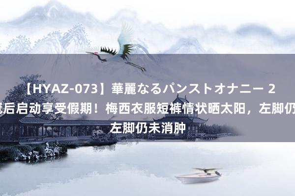 【HYAZ-073】華麗なるパンストオナニー 2 ⛱夺冠后启动享受假期！梅西衣服短裤情状晒太阳，左脚仍未消肿