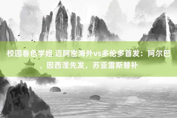 校园春色学姐 迈阿密海外vs多伦多首发：阿尔巴、因西涅先发，苏亚雷斯替补