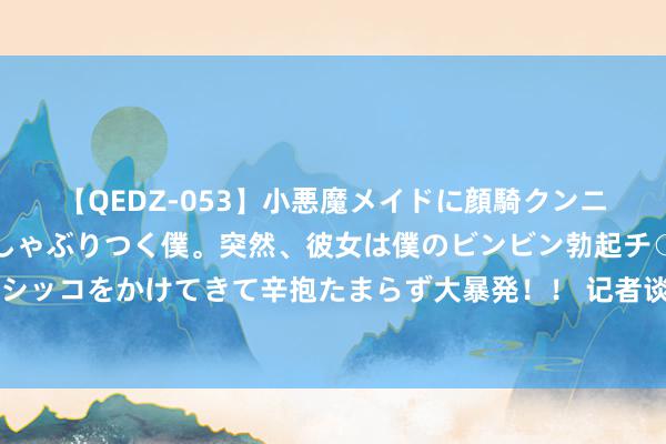 【QEDZ-053】小悪魔メイドに顔騎クンニを強要されオマ○コにしゃぶりつく僕。突然、彼女は僕のビンビン勃起チ○ポをしごき、聖水オシッコをかけてきて辛抱たまらず大暴発！！ 记者谈国足主场落户青岛：球场记者席看球很近，虹口的嗅觉来了