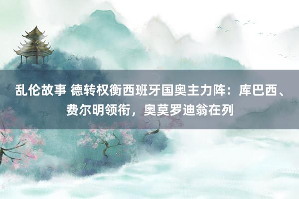 乱伦故事 德转权衡西班牙国奥主力阵：库巴西、费尔明领衔，奥莫罗迪翁在列