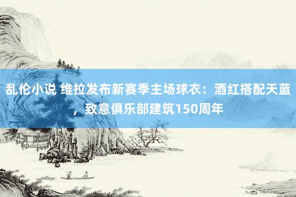 乱伦小说 维拉发布新赛季主场球衣：酒红搭配天蓝，致意俱乐部建筑150周年