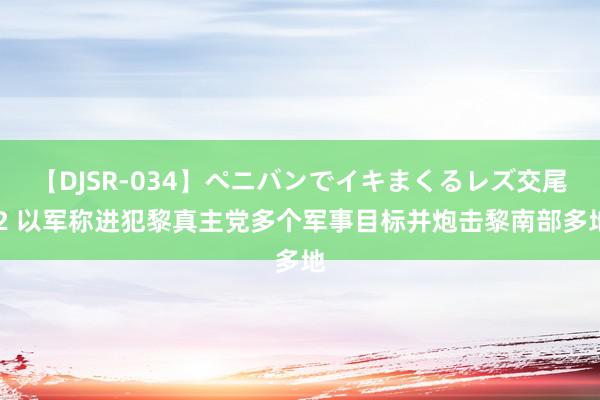 【DJSR-034】ペニバンでイキまくるレズ交尾 2 以军称进犯黎真主党多个军事目标并炮击黎南部多地