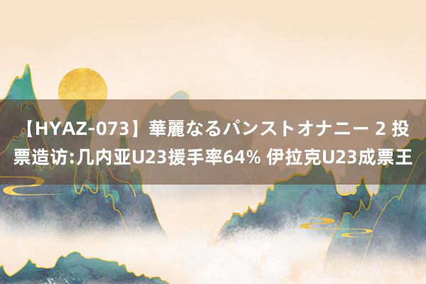 【HYAZ-073】華麗なるパンストオナニー 2 投票造访:几内亚U23援手率64% 伊拉克U23成票王