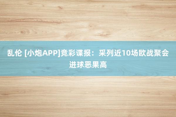 乱伦 [小炮APP]竞彩谍报：采列近10场欧战聚会进球恶果高