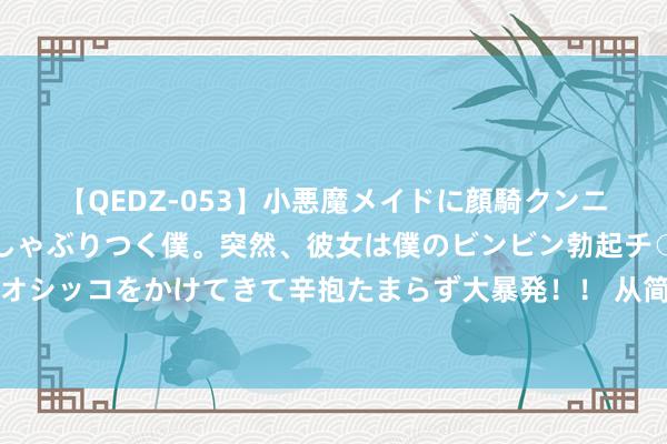 【QEDZ-053】小悪魔メイドに顔騎クンニを強要されオマ○コにしゃぶりつく僕。突然、彼女は僕のビンビン勃起チ○ポをしごき、聖水オシッコをかけてきて辛抱たまらず大暴発！！ 从简到极致便是牛，这只表一发布我就撺拳拢袖了