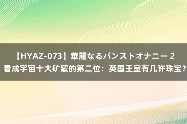 【HYAZ-073】華麗なるパンストオナニー 2 看成宇宙十大矿藏的第二位：英国王室有几许珠宝？