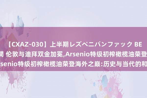 【CXAZ-030】上半期レズペニバンファック BEST10 10組20名 4時間 伦敦与迪拜双金加冕,Arsenio特级初榨橄榄油荣登海外之巅:历史与当代的和会