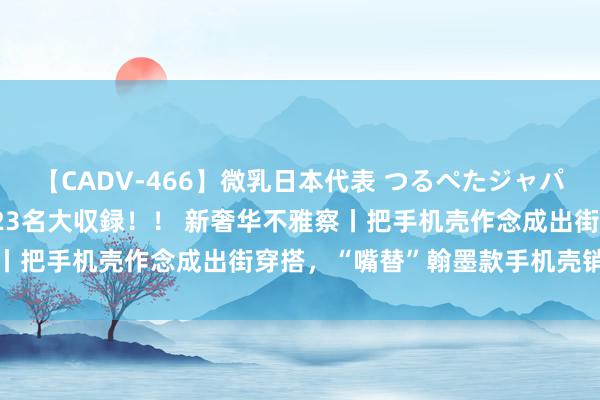 【CADV-466】微乳日本代表 つるぺたジャパン 8時間 最終メンバー23名大収録！！ 新奢华不雅察丨把手机壳作念成出街穿搭，“嘴替”翰墨款手机壳销量攀升