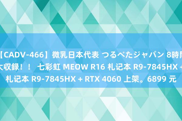 【CADV-466】微乳日本代表 つるぺたジャパン 8時間 最終メンバー23名大収録！！ 七彩虹 MEOW R16 札记本 R9-7845HX + RTX 4060 上架。6899 元