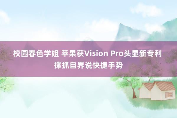 校园春色学姐 苹果获Vision Pro头显新专利 撑抓自界说快捷手势