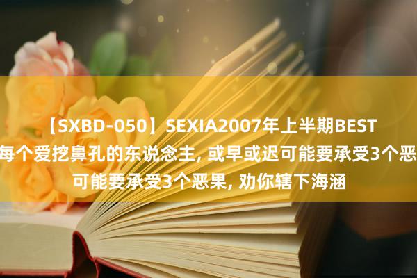 【SXBD-050】SEXIA2007年上半期BEST 全35作品8時間 每个爱挖鼻孔的东说念主, 或早或迟可能要承受3个恶果, 劝你辖下海涵