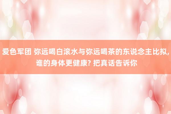 爱色军团 弥远喝白滚水与弥远喝茶的东说念主比拟, 谁的身体更健康? 把真话告诉你