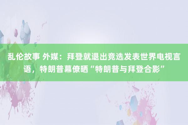 乱伦故事 外媒：拜登就退出竞选发表世界电视言语，特朗普幕僚晒“特朗普与拜登合影”