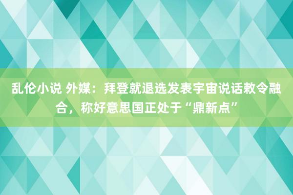 乱伦小说 外媒：拜登就退选发表宇宙说话敕令融合，称好意思国正处于“鼎新点”