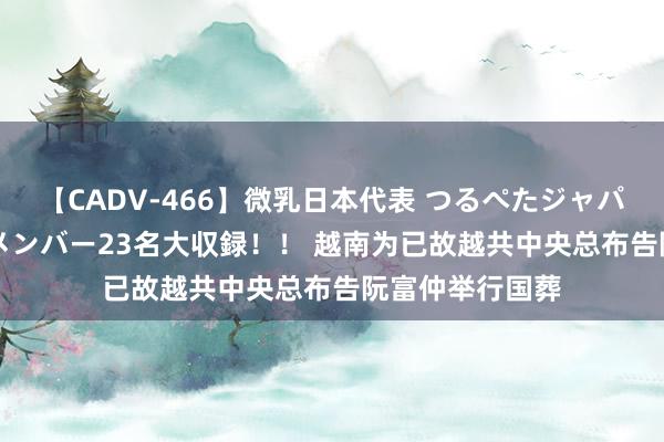 【CADV-466】微乳日本代表 つるぺたジャパン 8時間 最終メンバー23名大収録！！ 越南为已故越共中央总布告阮富仲举行国葬