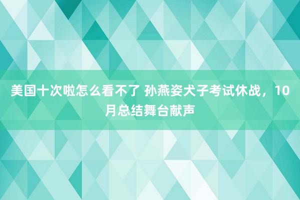 美国十次啦怎么看不了 孙燕姿犬子考试休战，10月总结舞台献声