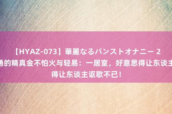 【HYAZ-073】華麗なるパンストオナニー 2 细节中灵通的精真金不怕火与轻易：一居室，好意思得让东谈主讴歌不已！