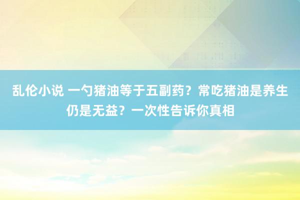 乱伦小说 一勺猪油等于五副药？常吃猪油是养生仍是无益？一次性告诉你真相