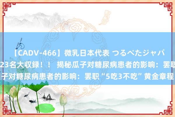 【CADV-466】微乳日本代表 つるぺたジャパン 8時間 最終メンバー23名大収録！！ 揭秘瓜子对糖尿病患者的影响：罢职“5吃3不吃”黄金章程