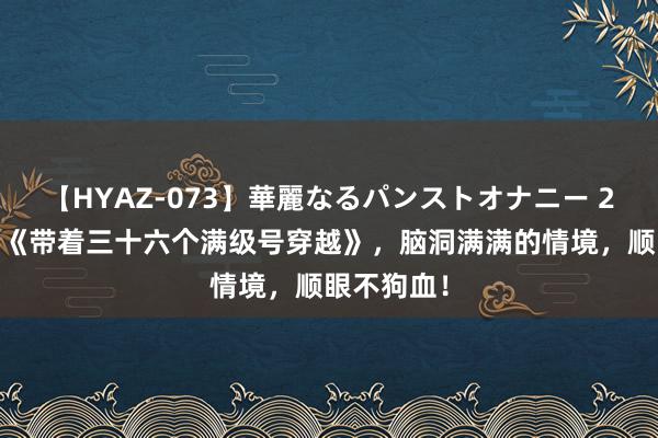 【HYAZ-073】華麗なるパンストオナニー 2 黑马神作《带着三十六个满级号穿越》，脑洞满满的情境，顺眼不狗血！