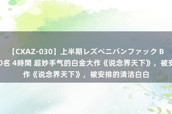 【CXAZ-030】上半期レズペニバンファック BEST10 10組20名 4時間 超妙手气的白金大作《说念界天下》，被安排的清洁白白