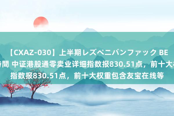 【CXAZ-030】上半期レズペニバンファック BEST10 10組20名 4時間 中证港股通零卖业详细指数报830.51点，前十大权重包含友宝在线等