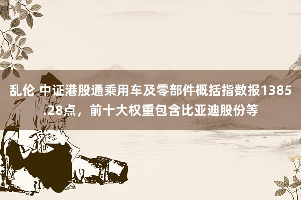 乱伦 中证港股通乘用车及零部件概括指数报1385.28点，前十大权重包含比亚迪股份等