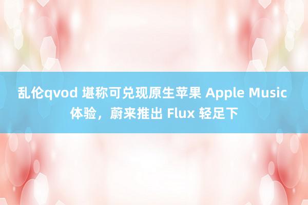 乱伦qvod 堪称可兑现原生苹果 Apple Music 体验，蔚来推出 Flux 轻足下