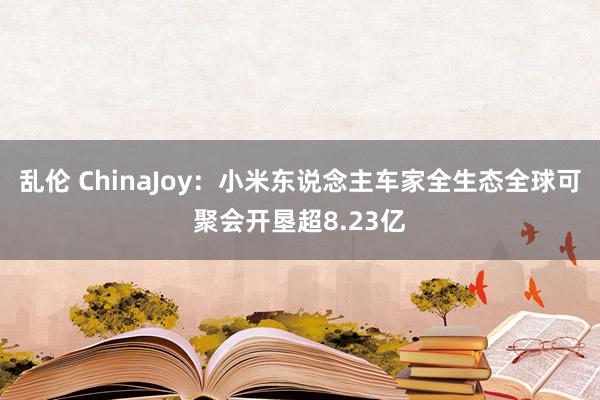 乱伦 ChinaJoy：小米东说念主车家全生态全球可聚会开垦超8.23亿