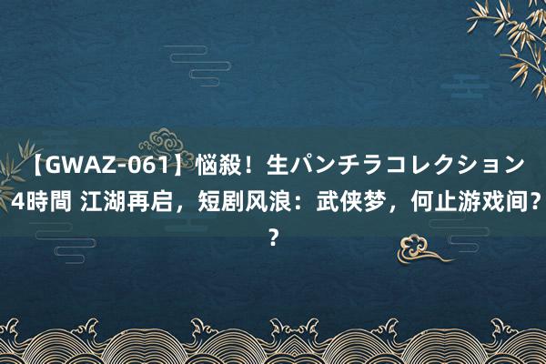 【GWAZ-061】悩殺！生パンチラコレクション 4時間 江湖再启，短剧风浪：武侠梦，何止游戏间？