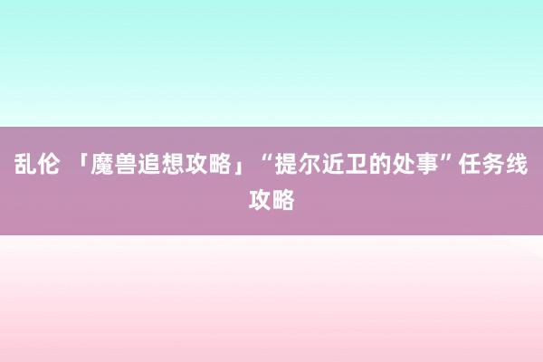 乱伦 「魔兽追想攻略」“提尔近卫的处事”任务线攻略