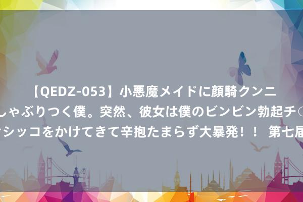 【QEDZ-053】小悪魔メイドに顔騎クンニを強要されオマ○コにしゃぶりつく僕。突然、彼女は僕のビンビン勃起チ○ポをしごき、聖水オシッコをかけてきて辛抱たまらず大暴発！！ 第七届进博会插足“百日冲刺”：国际品牌抢滩中国商场 历届“溢出效应”硕果满枝端