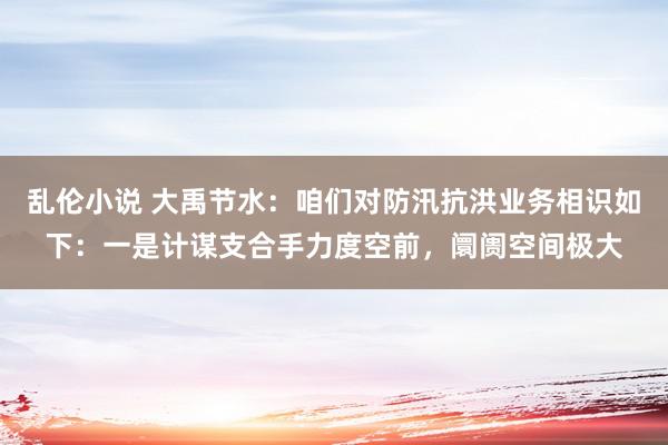 乱伦小说 大禹节水：咱们对防汛抗洪业务相识如下：一是计谋支合手力度空前，阛阓空间极大