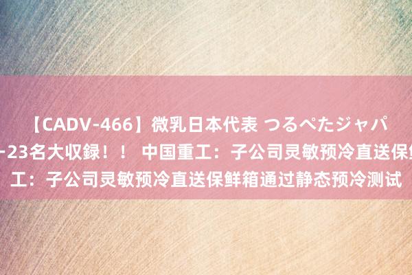 【CADV-466】微乳日本代表 つるぺたジャパン 8時間 最終メンバー23名大収録！！ 中国重工：子公司灵敏预冷直送保鲜箱通过静态预冷测试