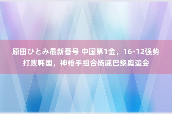 原田ひとみ最新番号 中国第1金，16-12强势打败韩国，神枪手组合扬威巴黎奥运会