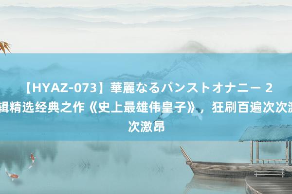 【HYAZ-073】華麗なるパンストオナニー 2 剪辑精选经典之作《史上最雄伟皇子》，狂刷百遍次次激昂