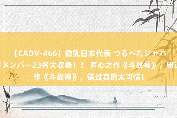 【CADV-466】微乳日本代表 つるぺたジャパン 8時間 最終メンバー23名大収録！！ 匠心之作《斗战神》，错过真的太可惜！