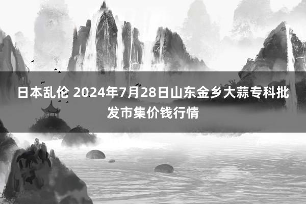 日本乱伦 2024年7月28日山东金乡大蒜专科批发市集价钱行情