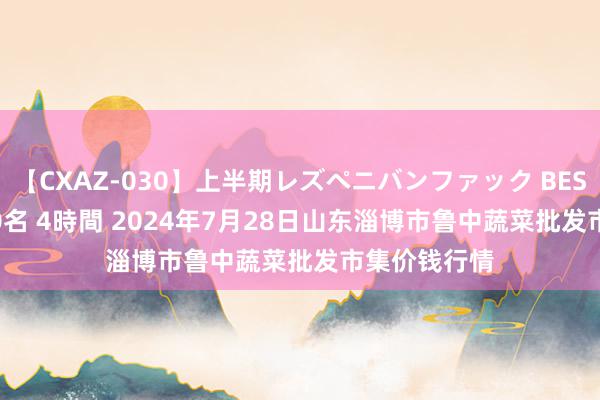 【CXAZ-030】上半期レズペニバンファック BEST10 10組20名 4時間 2024年7月28日山东淄博市鲁中蔬菜批发市集价钱行情