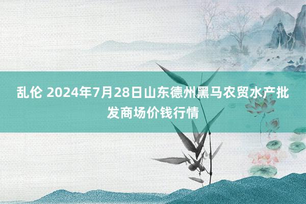 乱伦 2024年7月28日山东德州黑马农贸水产批发商场价钱行情