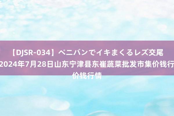 【DJSR-034】ペニバンでイキまくるレズ交尾 2 2024年7月28日山东宁津县东崔蔬菜批发市集价钱行情